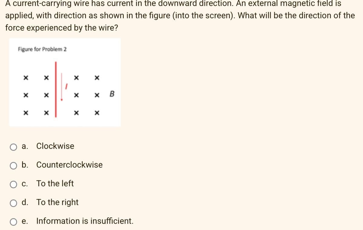 A current-carrying wire has current in the downward direction. An external magnetic field is
applied, with direction as shown the figure (into the screen). What will be the direction of the
force experienced by the wire?
Figure for Problem 2
X
X
X
X
B
X
X
X
a. Clockwise
b. Counterclockwise
C.
To the left
d. To the right
e. Information is insufficient.
x
X
X
X