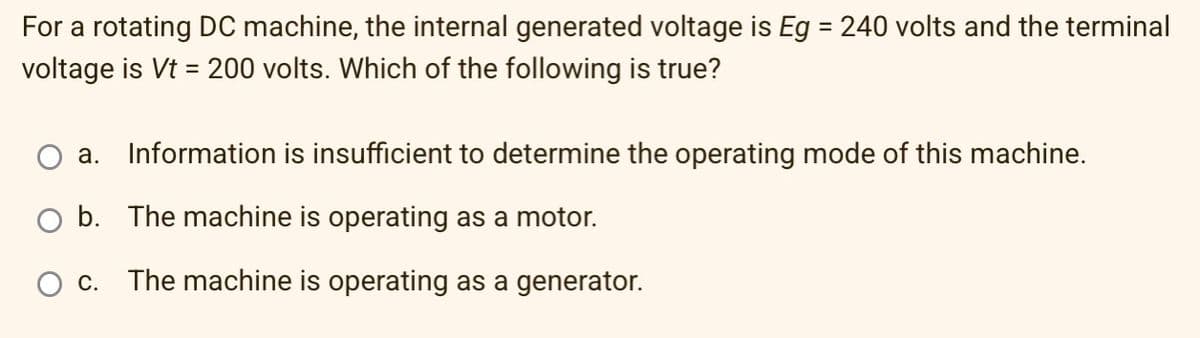 For a rotating DC machine, the internal generated voltage is Eg = 240 volts and the terminal
voltage is Vt = 200 volts. Which of the following is true?
a. Information is insufficient to determine the operating mode of this machine.
O b. The machine is operating as a motor.
c. The machine is operating as a generator.