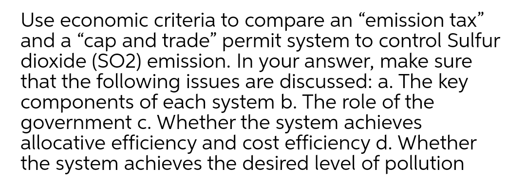 Use economic criteria to compare an "emission tax"
and a "cap and trade" permit system to control Sulfur
dioxide (SO2) emission. In your answer, make sure
that the following issues are discussed: a. The key
components of each system b. The role of the
government c. Whether the system achieves
allocative efficiency and cost efficiency d. Whether
the system achieves the desired level of pollution
