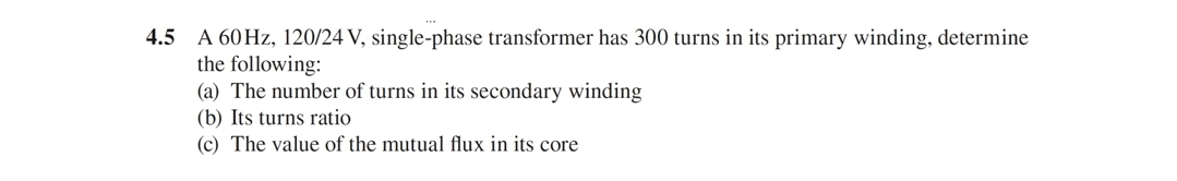 4.5 A 60HZ, 120/24 V, single-phase transformer has 300 turns in its primary winding, determine
the following:
(a) The number of turns in its secondary winding
(b) Its turns ratio
(c) The value of the mutual flux in its core
