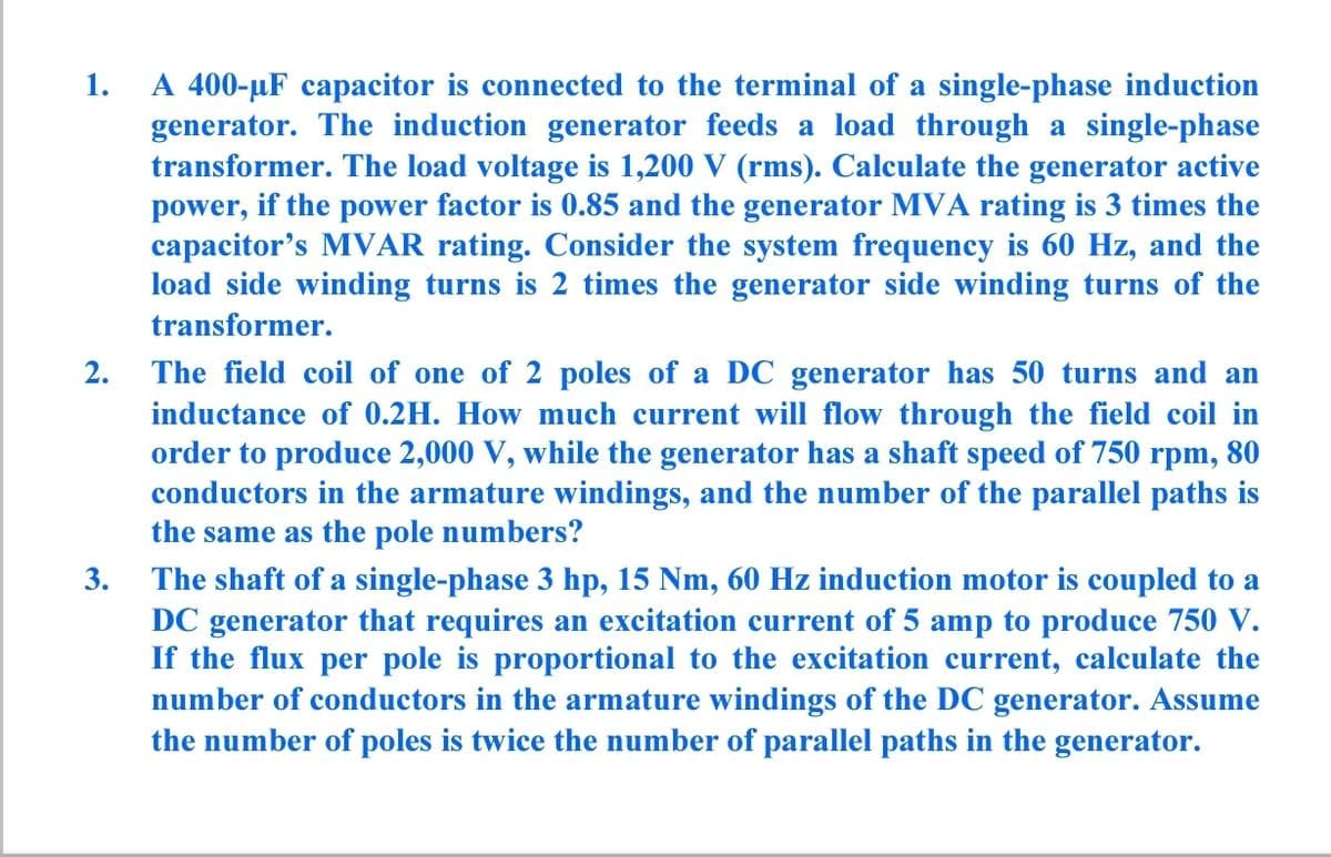 A 400-µF capacitor is connected to the terminal of a single-phase induction
generator. The induction generator feeds a load through a single-phase
transformer. The load voltage is 1,200 V (rms). Calculate the generator active
power, if the power factor is 0.85 and the generator MVA rating is 3 times the
capacitor's MVAR rating. Consider the system frequency is 60 Hz, and the
load side winding turns is 2 times the generator side winding turns of the
1.
transformer.
2. The field coil of one of 2 poles of a DC generator has 50 turns and an
inductance of 0.2H. How much current will flow through the field coil in
order to produce 2,000 V, while the generator has a shaft speed of 750 rpm, 80
conductors in the armature windings, and the number of the parallel paths is
the same as the pole numbers?
3. The shaft of a single-phase 3 hp, 15 Nm, 60 Hz induction motor is coupled to a
DC generator that requires an excitation current of 5 amp to produce 750 V.
If the flux per pole is proportional to the excitation current, calculate the
number of conductors in the armature windings of the DC generator. Assume
the number of poles is twice the number of parallel paths in the generator.
