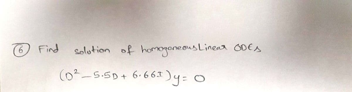 ### Problem 6

**Objective:** Find the solution of homogeneous linear ordinary differential equations (ODEs).

**Equation:** 

\[
(D^2 - 5.5D + 6.66I)y = 0
\]

**Explanation:**

This problem involves solving a homogeneous linear ODE. The differential operator is given by \( D \), and the equation involves quadratic terms of the operator. The solution involves finding a function \( y \) such that the expression equals zero.

**Key Steps to Solve:**

1. **Characteristic Equation:** Set up the characteristic polynomial associated with the differential operator.
2. **Roots of the Polynomial:** Solve the polynomial to find the roots, which determine the general solution form.
3. **General Solution:** Use the roots to write down the solution, potentially involving exponential functions, depending on the nature (real or complex) of the roots.

This forms part of a broader study of differential equations, focusing on solutions where only the homogeneous part, associated with the differential operator, is addressed.