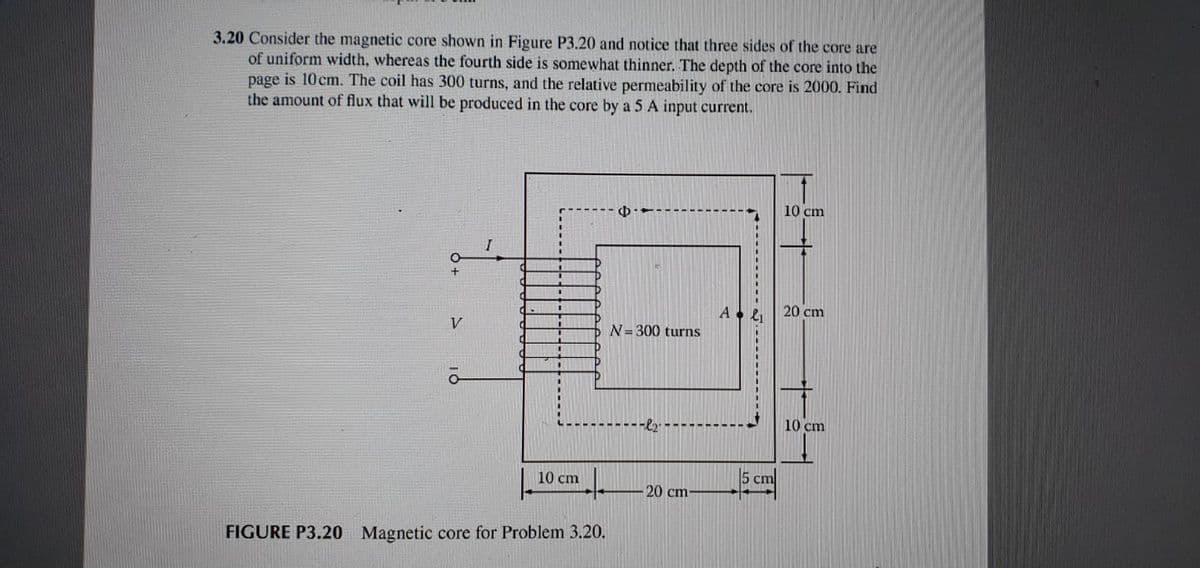 3.20 Consider the magnetic core shown in Figure P3.20 and notice that three sides of the core are
of uniform width, whereas the fourth side is somewhat thinner. The depth of the core into the
page is 10cm. The coil has 300 turns, and the relative permeability of the core is 2000. Find
the amount of flux that will be produced in the core by a 5 A input current.
10 cm
20 cm
V
N= 300 turns
10 cm
10 cm
5 cm
20 cm
FIGURE P3.20 Magnetic core for Problem 3.20.
