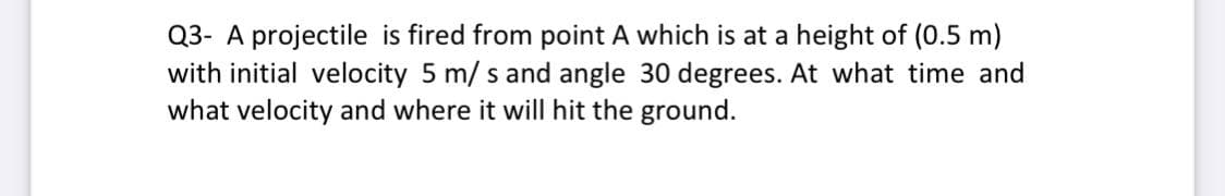 Q3- A projectile is fired from point A which is at a height of (0.5 m)
with initial velocity 5 m/ s and angle 30 degrees. At what time and
what velocity and where it will hit the ground.
