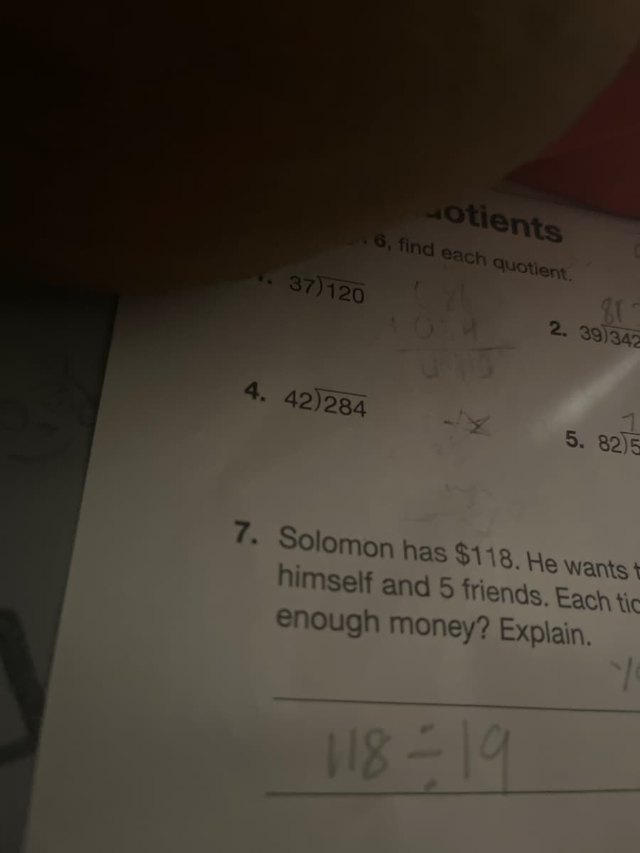 otients
16, find each quotient.
37)120
2. 39)342
4. 42)284
5. 82)5
7. Solomon has $118. He wants t
himself and 5 friends. Each tic
enough money? Explain.
118-19
