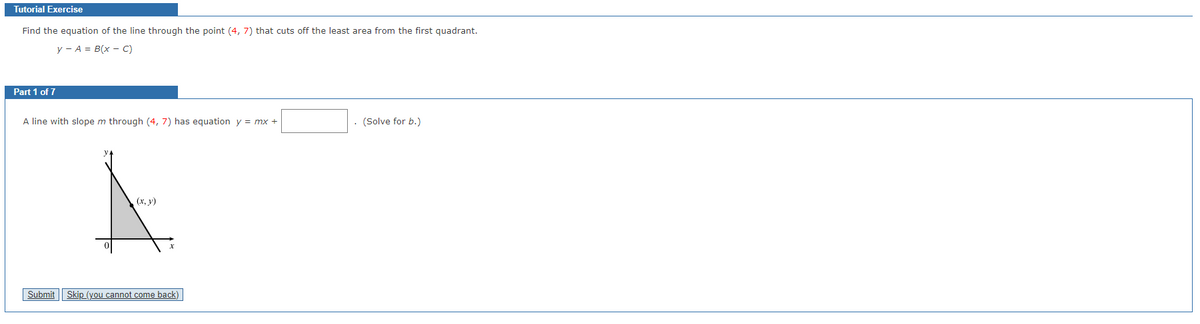 Tutorial Exercise
Find the equation of the line through the point (4, 7) that cuts off the least area from the first quadrant.
y - A = B(x - C)
Part 1 of 7
A line with slope m through (4, 7) has equation y = mx +
(x, y)
Submit Skip (you cannot come back)
(Solve for b.)
