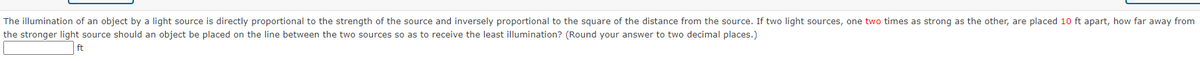 The illumination of an object by a light source is directly proportional to the strength of the source and inversely proportional to the square of the distance from the source. If two light sources, one two times as strong as the other, are placed 10 ft apart, how far away from
the stronger light source should an object be placed on the line between the two sources so as to receive the least illumination? (Round your answer to two decimal places.)