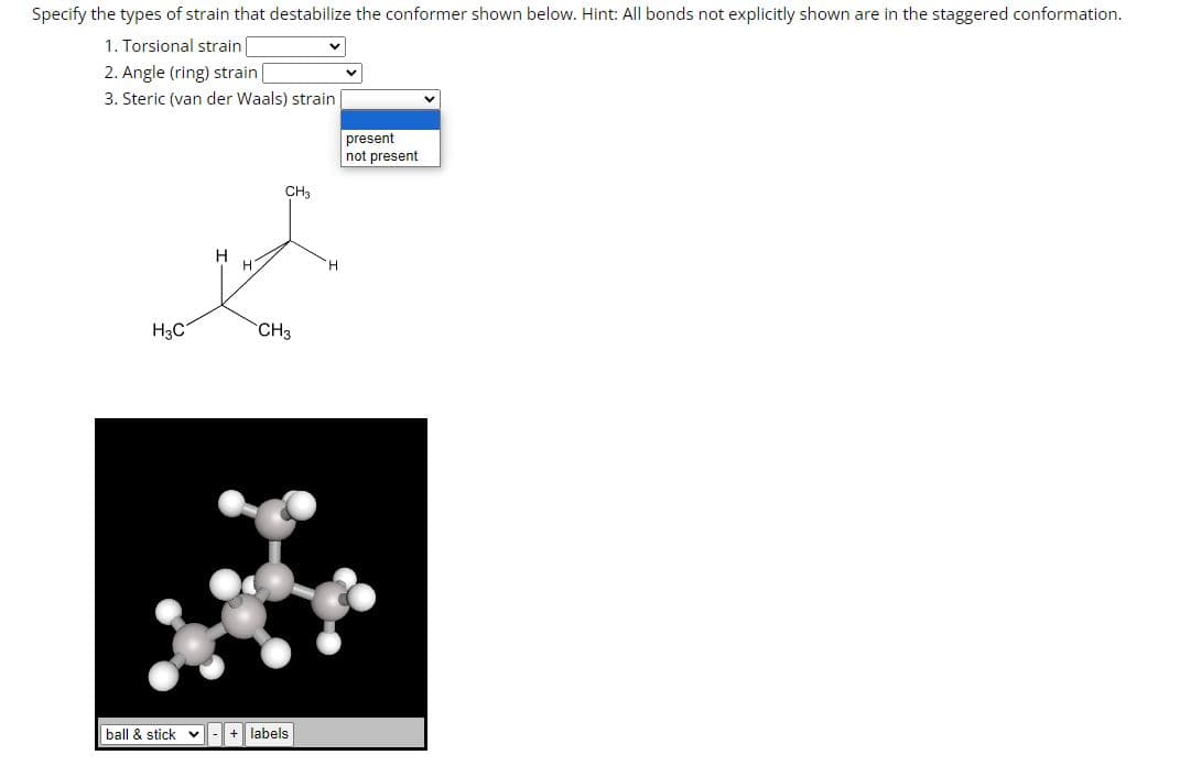 Specify the types of strain that destabilize the conformer shown below. Hint: All bonds not explicitly shown are in the staggered conformation.
1. Torsional strain
2. Angle (ring) strain |
3. Steric (van der Waals) strain
CH3
H
F
H
H₂C
CH3
ball & stick- + labels
present
not present