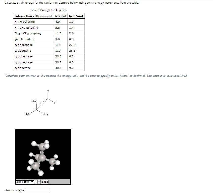 Calculate strain energy for the conformer pictured below, using strain energy increments from the table.
Strain Energy for Alkanes
Interaction / Compound kJ/mol kcal/mol
H: H eclipsing
4.0
H: CH3 eclipsing
5.8
CH3 CH3 eclipsing
11.0
gauche butane
3.8
115
110
26.0
26.2
40.5
H₂C
ball & stick
Strain energy =
cyclopropane
cyclobutane
cyclopentane
cycloheptane
cyclooctane
(Calculate your answer to the nearest 0.1 energy unit, and be sure to specify units, kj/mol or kcal/mol. The answer is case sensitive.)
H3C H
CH3
1.0
+ labels
1.4
2.6
0.9
27.5
26.3
6.2
6.3
9.7