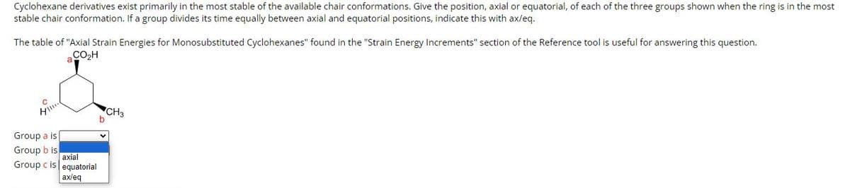 Cyclohexane derivatives exist primarily in the most stable of the available chair conformations. Give the position, axial or equatorial, of each of the three groups shown when the ring is in the most
stable chair conformation. If a group divides its time equally between axial and equatorial positions, indicate this with ax/eq.
The table of "Axial Strain Energies for Monosubstituted Cyclohexanes" found in the "Strain Energy Increments" section of the Reference tool is useful for answering this question.
CO₂H
HI!!!!
Group a is
Group b is
Group c is
a
axial
equatorial
ax/eq
CH3