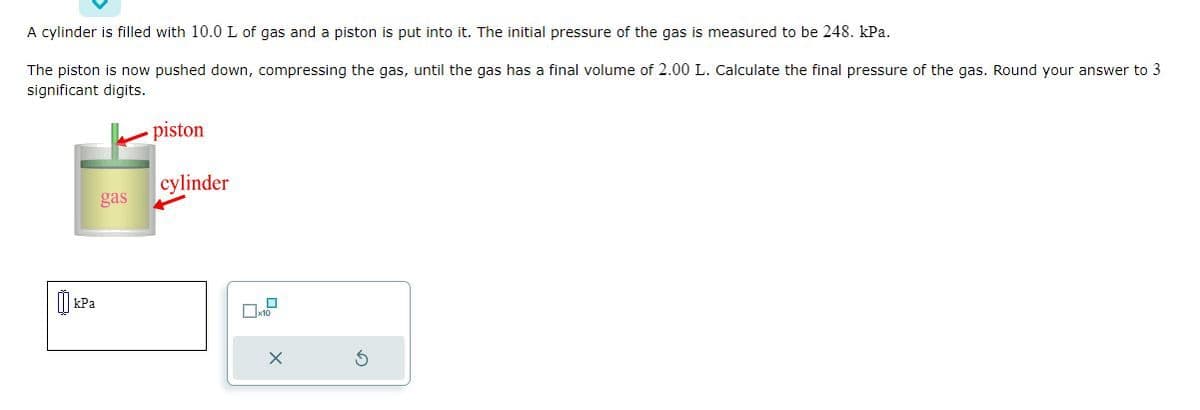 A cylinder is filled with 10.0 L of gas and a piston is put into it. The initial pressure of the gas is measured to be 248. kPa.
The piston is now pushed down, compressing the gas, until the gas has a final volume of 2.00 L. Calculate the final pressure of the gas. Round your answer to 3
significant digits.
[] kPa
gas
piston
cylinder
☐x10
X