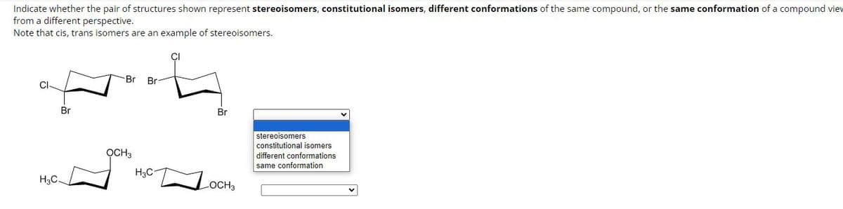 Indicate whether the pair of structures shown represent stereoisomers, constitutional isomers, different conformations of the same compound, or the same conformation of a compound view
from a different perspective.
Note that cis, trans isomers are an example of stereoisomers.
Br
H3C-
Br Br
OCH3
H3C
Br
OCH3
stereoisomers
constitutional isomers
different conformations
same conformation.