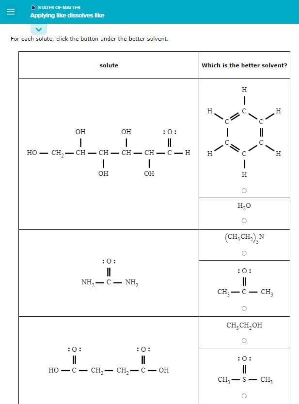 O STATES OF MATTER
Applying like dissolves like
For each solute, click the button under the better solvent.
HO
-
OH
|
solute
OH
I
:O:
II
:0:
11
NH,—C — NH,
CH₂CH=CH-CH-CH- C-H
I
OH
:0:
||
I
OH
= 0
:0:
||
HO-C- CH₂ - CH₂ - C - OH
Which is the better solvent?
H
H
C
H
I
O
I
H
H₂O
C=C
(CH₂CH₂), N
:0:
||
CH₂ - C - CH3
CH₂ CH₂OH
:0:
||
CH₂-S - CH3
O
H
H