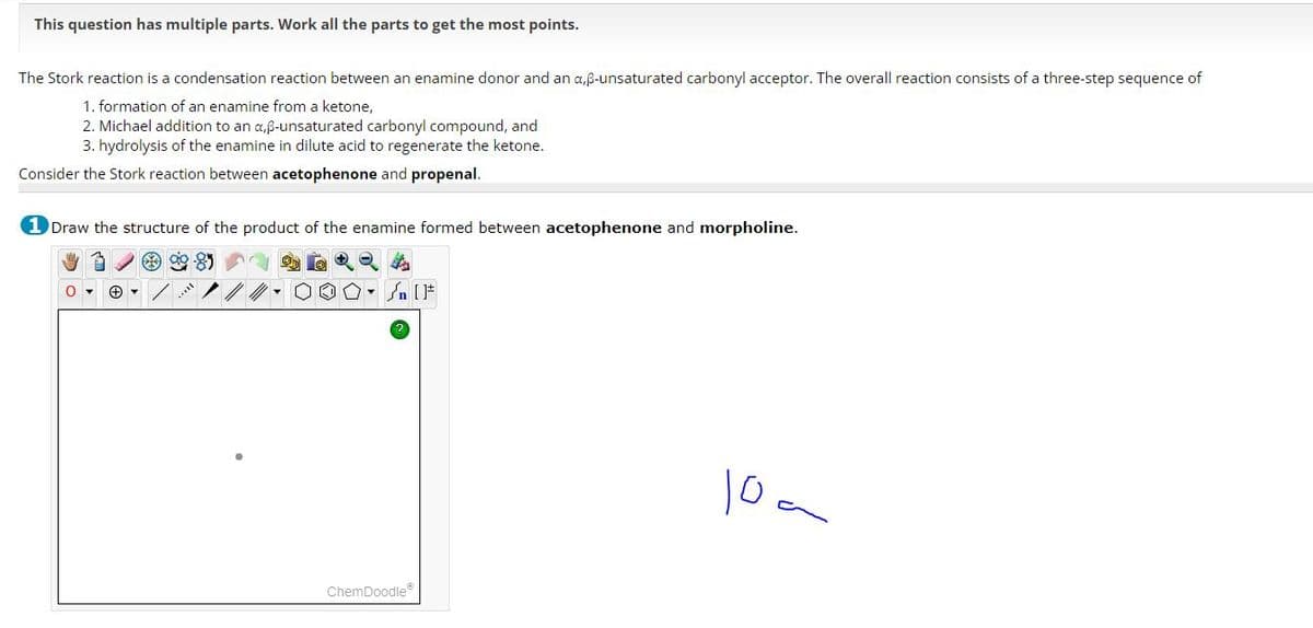 This question has multiple parts. Work all the parts to get the most points.
The Stork reaction is a condensation reaction between an enamine donor and an a,ẞ-unsaturated carbonyl acceptor. The overall reaction consists of a three-step sequence of
1. formation of an enamine from a ketone,
2. Michael addition to an a,ẞ-unsaturated carbonyl compound, and
3. hydrolysis of the enamine in dilute acid to regenerate the ketone.
Consider the Stork reaction between acetophenone and propenal.
1 Draw the structure of the product of the enamine formed between acetophenone and morpholine.
+
ChemDoodle
[F
10-