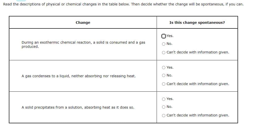 Read the descriptions of physical or chemical changes in the table below. Then decide whether the change will be spontaneous, if you can.
Change
During an exothermic chemical reaction, a solid is consumed and a gas
produced.
A gas condenses to a liquid, neither absorbing nor releasing heat.
A solid precipitates from a solution, absorbing heat as it does so.
Is this change spontaneous?
Yes.
O No.
O Can't decide with information given.
Yes.
O No.
O Can't decide with information given.
Yes.
O No.
O Can't decide with information given.