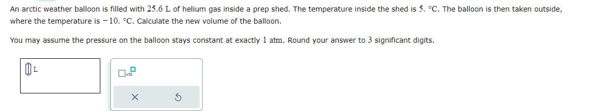 An arctic weather balloon is filled with 25.6 L of helium gas inside a prep shed. The temperature inside the shed is 5. °C. The balloon is then taken outside,
where the temperature is -10. °C. Calculate the new volume of the balloon.
You may assume the pressure on the balloon stays constant at exactly 1 atm. Round your answer to 3 significant digits.
0₁
X