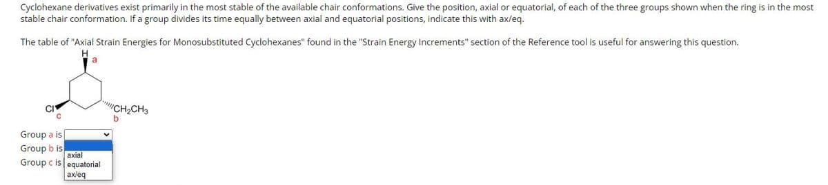 Cyclohexane derivatives exist primarily in the most stable of the available chair conformations. Give the position, axial or equatorial, of each of the three groups shown when the ring is in the most
stable chair conformation. If a group divides its time equally between axial and equatorial positions, indicate this with ax/eq.
The table of "Axial Strain Energies for Monosubstituted Cyclohexanes" found in the "Strain Energy Increments" section of the Reference tool is useful for answering this question.
H
CI
C
Group a is
Group b is
Group c is
a
axial
equatorial
ax/eq
CH₂CH3
b