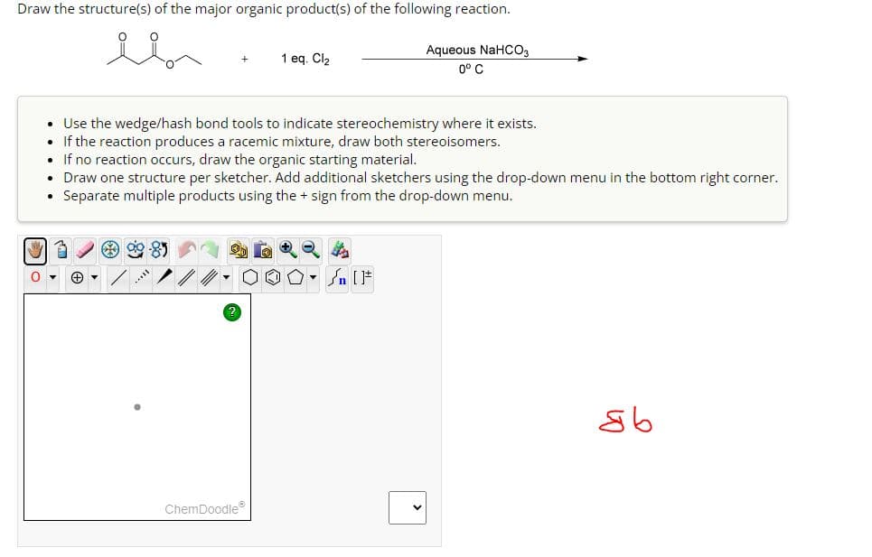 Draw the structure(s) of the major organic product(s) of the following reaction.
1 eq. Cl₂
Aqueous NaHCO3
0° C
• Use the wedge/hash bond tools to indicate stereochemistry where it exists.
• If the reaction produces a racemic mixture, draw both stereoisomers.
• If no reaction occurs, draw the organic starting material.
Draw one structure per sketcher. Add additional sketchers using the drop-down menu in the bottom right corner.
⚫ Separate multiple products using the + sign from the drop-down menu.
0▾ +
ChemDoodle
n[]
дь