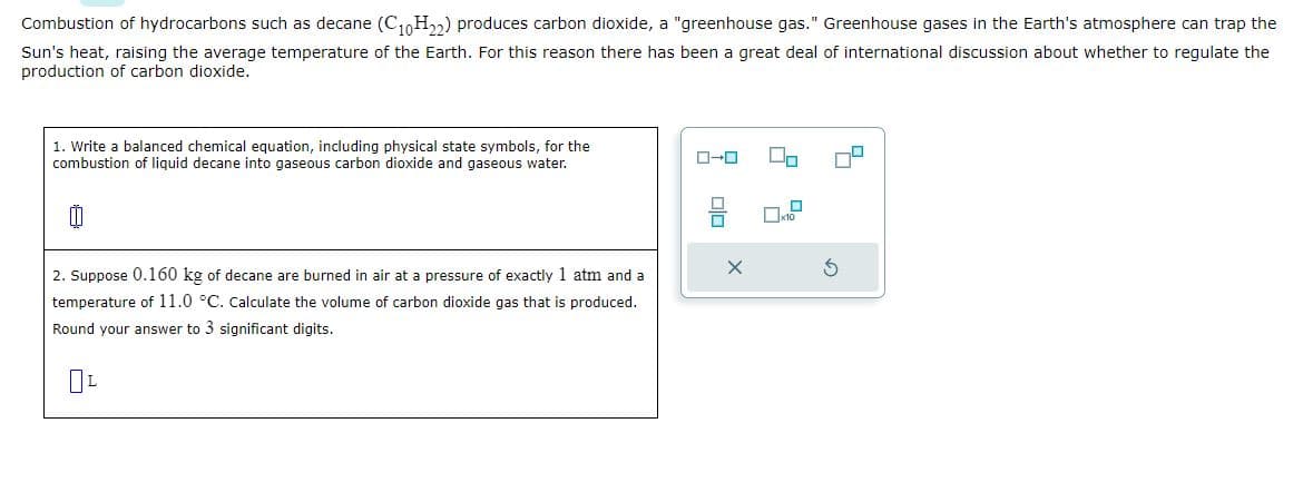 Combustion of hydrocarbons such as decane (C₁0H₂2) produces carbon dioxide, a "greenhouse gas." Greenhouse gases in the Earth's atmosphere can trap the
Sun's heat, raising the average temperature of the Earth. For this reason there has been a great deal of international discussion about whether to regulate the
production of carbon dioxide.
1. Write a balanced chemical equation, including physical state symbols, for the
combustion of liquid decane into gaseous carbon dioxide and gaseous water.
2. Suppose 0.160 kg of decane are burned in air at a pressure of exactly 1 atm and a
temperature of 11.0 °C. Calculate the volume of carbon dioxide gas that is produced.
Round your answer to 3 significant digits.