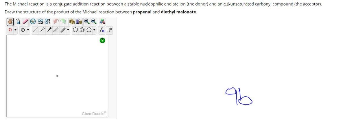 The Michael reaction is a conjugate addition reaction between a stable nucleophilic enolate ion (the donor) and an a,ẞ-unsaturated carbonyl compound (the acceptor).
Draw the structure of the product of the Michael reaction between propenal and diethyl malonate.
IF
ChemDoodle
96