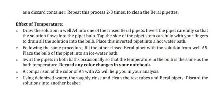 as a discard container. Repeat this process 2-3 times, to clean the Beral pipettes.
Effect of Temperature:
o Draw the solution in well A4 into one of the rinsed Beral pipets. Invert the pipet carefully so that
the solution flows into the pipet bulb. Tap the side of the pipet stem carefully with your fingers
to drain all the solution into the bulb. Place this inverted pipet into a hot water bath.
o
Following the same procedure, fill the other rinsed Beral pipet with the solution from well A5.
Place the bulb of the pipet into an ice-water bath.
o
Swirl the pipets in both baths occasionally so that the temperature in the bulb is the same as the
bath temperature. Record any color changes in your notebook.
A comparison of the color of A4 with A5 will help you in your analysis.
Using deionized water, thoroughly rinse and clean the test tubes and Beral pipets. Discard the
solutions into another beaker.
o
o