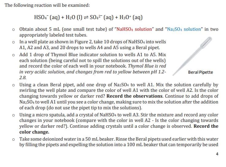 The following reaction will be examined:
HSO4 (aq) + H₂O (1)
SO4² (aq) + H30+ (aq)
o Obtain about 5 mL (one small test tube) of "NaHSO4 solution" and "Na2SO4 solution" in two
appropriately labeled test tubes.
o
o
In a well plate as shown in Figure 2, take 10 drops of NaHSO4 into wells
A1, A2 and A3, and 20 drops to wells A4 and A5 using a Beral pipet.
Add 1 drop of Thymol Blue indicator solution to wells A1 to A5. Mix
each solution (being careful not to spill the solutions out of the wells)
and record the color of each well in your notebook. Thymol Blue is red
in very acidic solution, and changes from red to yellow between pH 1.2-
2.8.
Beral Pipette
o Using a clean Beral pipet, add one drop of Na2SO4 to well A1. Mix the solution carefully by
swirling the well plate and compare the color of well A1 with the color of well A2. Is the color
changing towards yellow or darker red? Record the observations. Continue to add drops of
Na2SO4 to well A1 until you see a color change, making sure to mix the solution after the addition
of each drop (do not use the pipet tip to mix the solutions).
o Using a micro spatula, add a crystal of NaHSO4 to well A3. Stir the mixture and record any color
changes in your notebook (compare with the color in well A2 - Is the color changing towards
yellow or darker red?). Continue adding crystals until a color change is observed. Record the
color change.
Take some deionized water in a 50 mL beaker. Rinse the Beral pipets used earlier with this water
by filling the pipets and expelling the solution into a 100 mL beaker that can temporarily be used