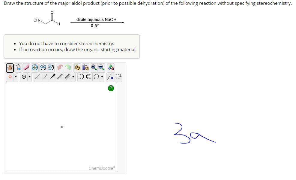 Draw the structure of the major aldol product (prior to possible dehydration) of the following reaction without specifying stereochemistry.
CH3
ལན། ཚིགས་.
dilute aqueous NaOH
0-5°
You do not have to consider stereochemistry.
If no reaction occurs, draw the organic starting material.
0
+
ChemDoodle
[]
за