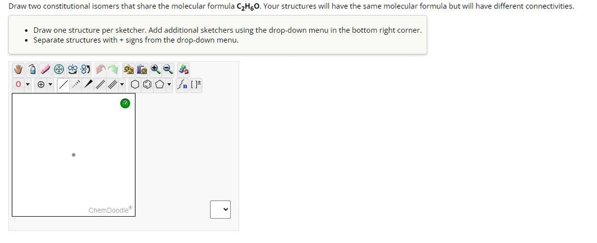 Draw two constitutional isomers that share the molecular formula C₂H6O. Your structures will have the same molecular formula but will have different connectivities.
0
Draw one structure per sketcher. Add additional sketchers using the drop-down menu in the bottom right corner.
Separate structures with + signs from the drop-down menu.
+▾
***
ChemDoodleⓇ
00. [F