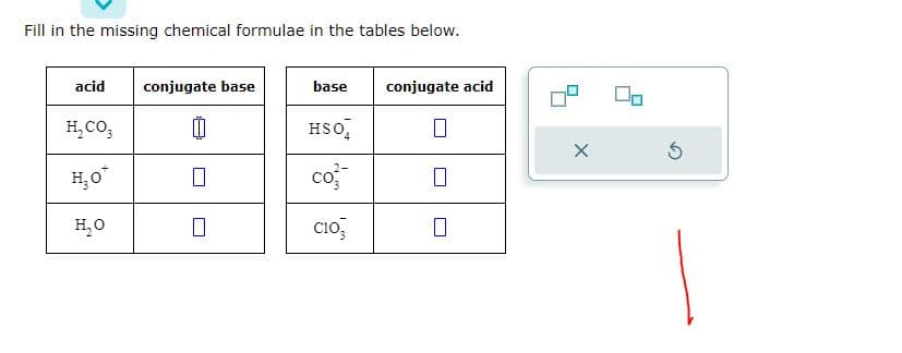 Fill in the missing chemical formulae in the tables below.
acid
H₂CO3
H₂O*
H₂O
conjugate base
[I
0
base conjugate acid
HSO
co
C103
0
0
X
5