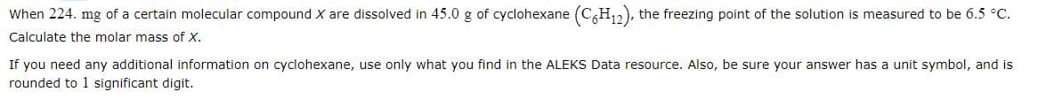 When 224. mg of a certain molecular compound X are dissolved in 45.0 g of cyclohexane (C6H₁2), the freezing point of the solution is measured to be 6.5 °C.
Calculate the molar mass of X.
If you need any additional information on cyclohexane, use only what you find in the ALEKS Data resource. Also, be sure your answer has a unit symbol, and is
rounded to 1 significant digit.