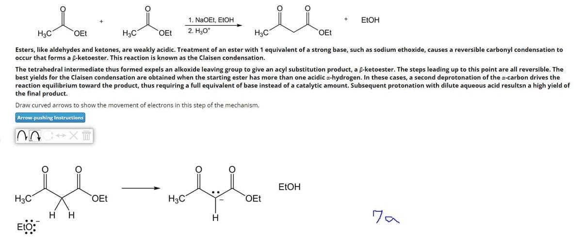 H₂C
OEt
H₂C
OEt
1. NaOEt, EtOH
2. H₂O*
H₂C
EtOH
OEt
Esters, like aldehydes and ketones, are weakly acidic. Treatment of an ester with 1 equivalent of a strong base, such as sodium ethoxide, causes a reversible carbonyl condensation to
occur that forms a ẞ-ketoester. This reaction is known as the Claisen condensation.
The tetrahedral intermediate thus formed expels an alkoxide leaving group to give an acyl substitution product, a ẞ-ketoester. The steps leading up to this point are all reversible. The
best yields for the Claisen condensation are obtained when the starting ester has more than one acidic a-hydrogen. In these cases, a second deprotonation of the a-carbon drives the
reaction equilibrium toward the product, thus requiring a full equivalent of base instead of a catalytic amount. Subsequent protonation with dilute aqueous acid resultsn a high yield of
the final product.
Draw curved arrows to show the movement of electrons in this step of the mechanism.
Arrow-pushing Instructions
་་་་་་་
H3C
EtO:
HH
OEt
EtOH
H3C
OEt
H
7 a