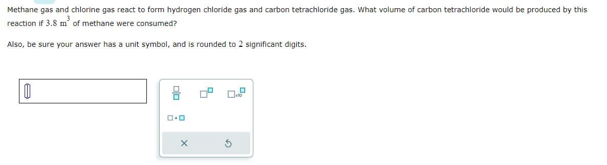 Methane gas and chlorine gas react to form hydrogen chloride gas and carbon tetrachloride gas. What volume of carbon tetrachloride would be produced by this
3
reaction if 3.8 m of methane were consumed?
Also, be sure your answer has a unit symbol, and is rounded to 2 significant digits.
1
ロ・ロ
S
10