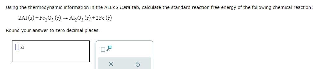 Using the thermodynamic information in the ALEKS Data tab, calculate the standard reaction free energy of the following chemical reaction:
2A1 (s) + Fe₂O3 (s) → Al₂O3 (s) + 2Fe (s)
Round your answer to zero decimal places.
☐ kJ
D
x10
X
S