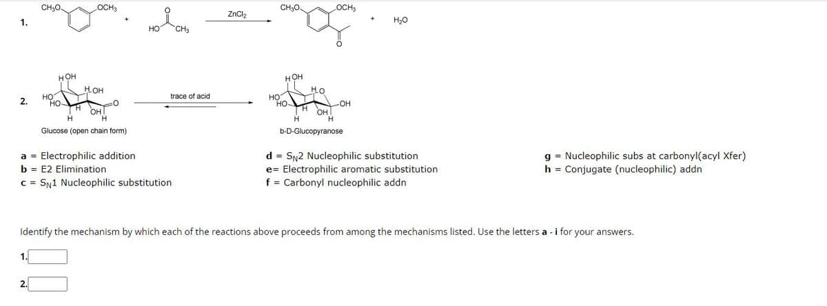 CH3O.
LOCH3
CH3O.
OCH3
ZnCl2
H₂O
1.
HO
CH3
HOH
HOHI
HO
2.
HO
H
H
OH
H
HOH
HO
trace of acid
HOT
HO
H
H
OH
H
Glucose (open chain form)
a = Electrophilic addition
b = E2 Elimination
c = SN1 Nucleophilic substitution
-OH
b-D-Glucopyranose
d = SN2 Nucleophilic substitution
e Electrophilic aromatic substitution
f = Carbonyl nucleophilic addn
g
Nucleophilic subs at carbonyl(acyl Xfer)
h = Conjugate (nucleophilic) addn
Identify the mechanism by which each of the reactions above proceeds from among the mechanisms listed. Use the letters a - i for your answers.
1.
☐ ☐
2.