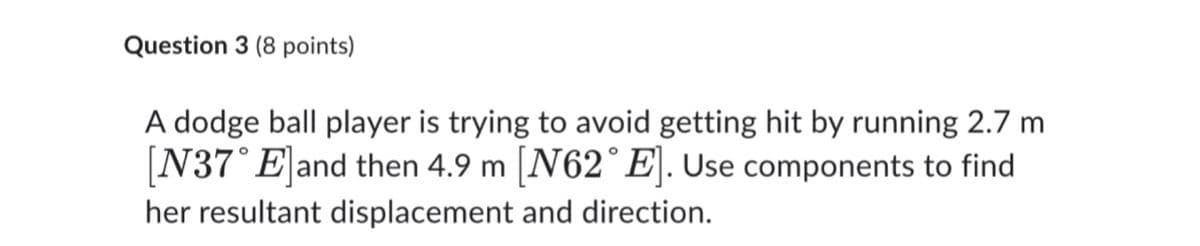 Question 3 (8 points)
A dodge ball player is trying to avoid getting hit by running 2.7 m
[N37° Eland then 4.9 m [N62°E]. Use components to find
her resultant displacement and direction.