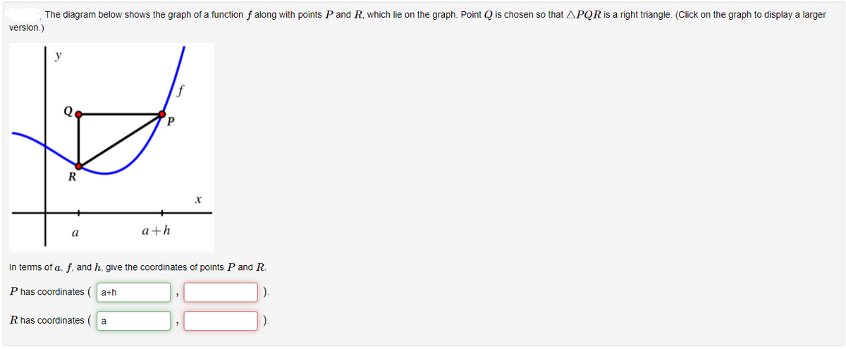 The diagram below shows the graph of a function f along with points P and R, which lie on the graph. Point Q is chosen so that APQRİS a right triangle. (Click on the graph to display a larger
version.)
y
Q.
R
a
a+h
In terms of a, f, and h, give the coordinates of points P and R.
P has coordinates
a+h
R has coordinates (
a
