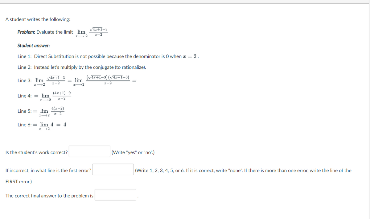 A student writes the following:
V4x+I-3
Problem: Evaluate the limit lim
2-2
x+2
Student answer:
Line 1: Direct Substitution is not possible because the denominator is 0 when x = 2.
Line 2: Instead let's multiply by the conjugate (to rationalize).
V4x+1-3
(V4r+1–3) (Vz+I+3)
Line 3: lim
= lim
2-2
r-2
(4a+1)-9
Line 4: = lim
I-2
4(r-2)
Line 5: = lim
2-2
Line 6: = lim 4 = 4
Is the student's work correct?
(Write "yes" or "no".)
If incorrect, in what line is the fırst error?
(Write 1, 2, 3, 4, 5, or 6. If it is correct, write "none". If there is more than one error, write the line of the
FIRST error.)
The correct final answer to the problem is
