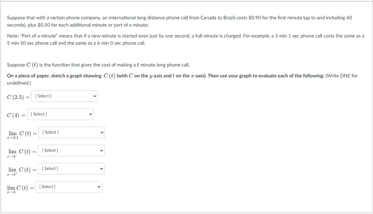 Suppose that with a certain phone company, an international long distance phone call from Canada to Brazil costs $0.90 for the first minute (up to and including 60
seconds), plus $0.50 for each additional minute or part of a minute.
Note: "Part of a minute" means that if a new minute is started even just by one second, a full minute is charged. For example, a 5 min 1 sec phone call costs the same as a
5 min 50 sec phone call and the same as a 6 min O sec phone call.
Suppose C (t) is the function that gives the cost of making a t minute long phone call.
On a piece of paper, sketch a graph showing C (t) (with C on the y-axis and t on the a-axis). Then use your graph to evaluate each of the following: (Write DNE for
undefined.)
C (2.5)
[ Select ]
C (4) =
[ Select ]
lim C (t)
[ Select ]
2+3.1
lim C (t)
[ Select ]
lim C (t) =
[ Select ]
lim C (t) =
[ Select ]
