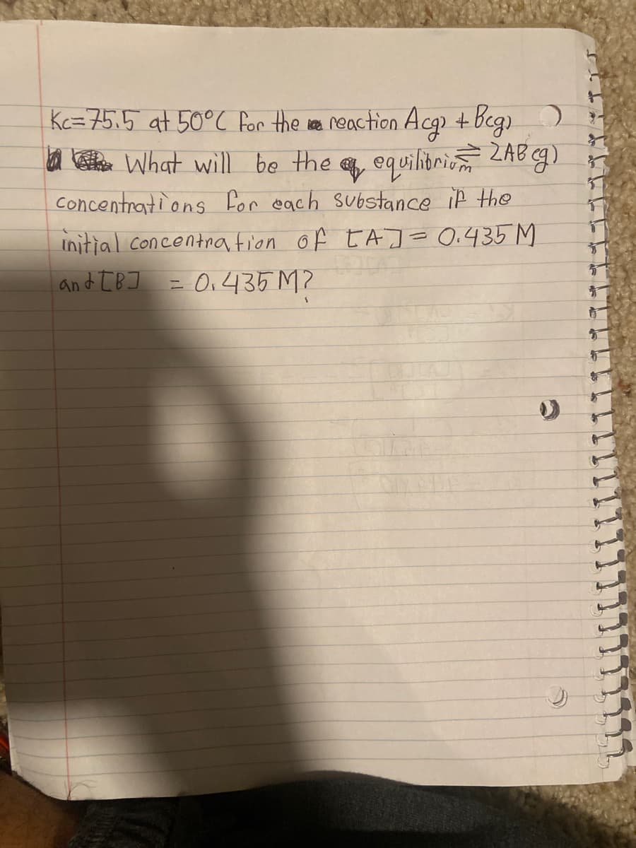 Kc=75.5 at 50°C for the re neaction Acg + beg)
a en What will be the equilitrio ZAB g)
Concentrati ons for each substance if the
Initial Concentnation of tAJ= 0.435 M
and [B] = O,435 M2
