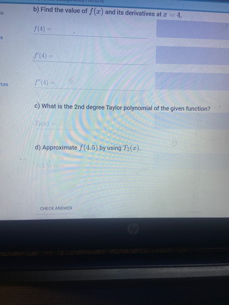 b) Find the value of f(x) and its derivatives at x = 4.
ED
f(4) =
f'(4) =
rces
f"(4) =
c) What is the 2nd degree Taylor polynomial of the given function?
T2(x) =
d) Approximate f(4.5) by using T» (x).
(4.5)
CHECK ANSWER
