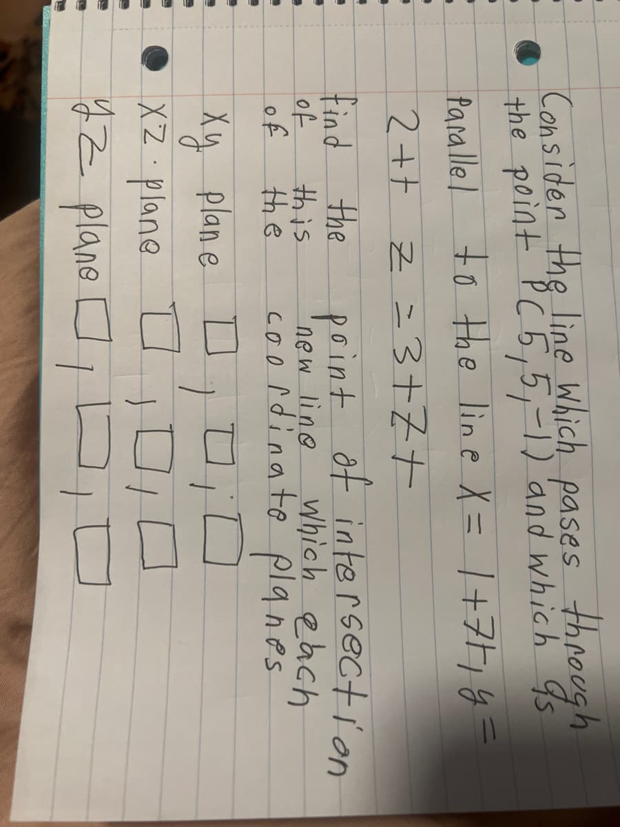 **Title: Finding the Intersection Points of a Line with Coordinate Planes**

**Problem Statement:**

Consider the line which passes through the point (5, 5, -1) and which is parallel to the line given by the parametric equations:

\[ X = 1 + 7t \]
\[ Z = 3 + t \]
\[ 2t + Z = 3t + 7 \]

**Objective:**

Find the point of intersection where this new line intersects each of the coordinate planes:

1. **XZ-plane**

2. **XY-plane**

3. **YZ-plane**

**Solution Steps:**

To find the points of intersection, we need to set the corresponding coordinate related to the plane being zero and solve for the other variables.

For example:
   - **XZ-plane**: Set `y = 0` and solve for `x` and `z`.
   - **XY-plane**: Set `z = 0` and solve for `x` and `y`.
   - **YZ-plane**: Set `x = 0` and solve for `y` and `z`.

The intersection points are then calculated by substituting these values into the parametric equations given for the line.

**Graphical Representation:**

A 3D coordinate system might typically represent these solution points, showcasing where the line pierces through each respective coordinate plane. It visually helps assess the spatial orientation and intersection of the line with each plane.