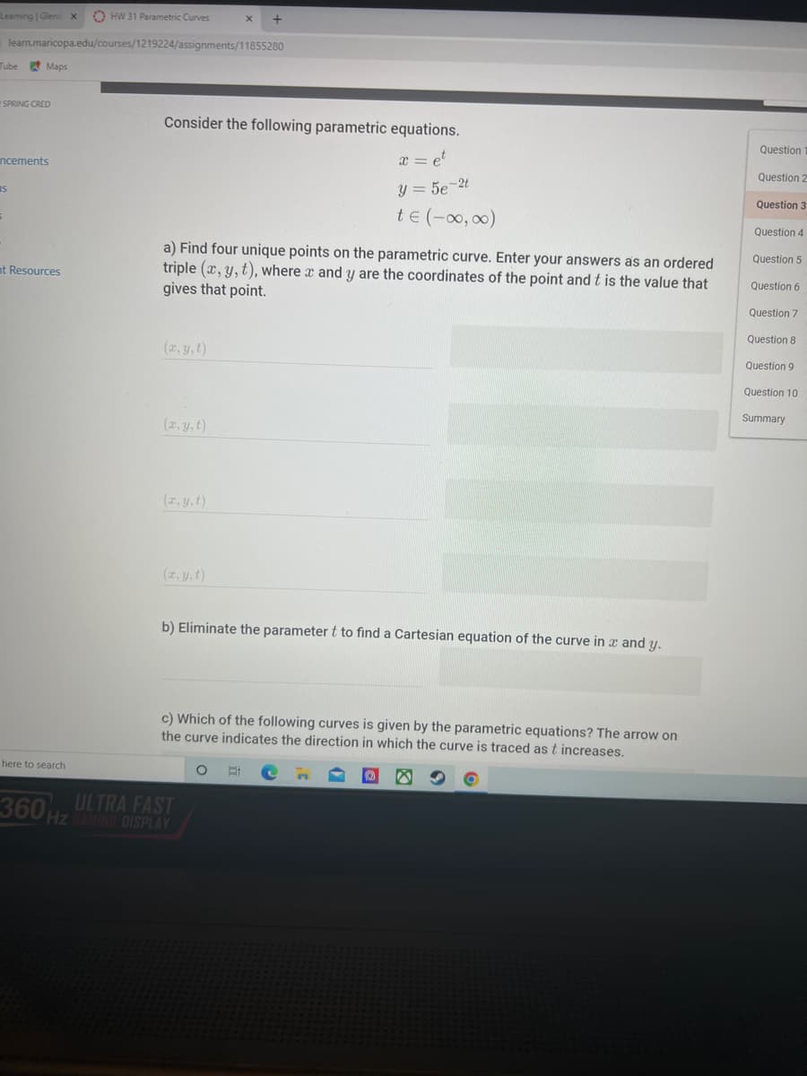 Leaming | Glencx
O HW 31 Parametric Curves
learn.maricopa.edu/courses/1219224/assignments/11855280
Tube
* Maps
SPRING CRED
Consider the following parametric equations.
Question
ncements
x = et
Question 2
IS
Y = 5e-2t
Question 3
te (-00, 0)
Question 4
a) Find four unique points on the parametric curve. Enter your answers as an ordered
triple (x, y, t), where x and y are the coordinates of the point and t is the value that
gives that point.
Question 5
nt Resources
Question 6
Question 7
Question 8
(2, y,t)
Question 9
Question 10
Summary
(2, y,t)
(r, y,t)
(2, y, t)
b) Eliminate the parameter t to find a Cartesian equation of the curve in x and y.
c) Which of the following curves is given by the parametric equations? The arrow on
the curve indicates the direction in which the curve is traced as t increases.
here to search
ULTRA FAST
360HZMNG OISPLAY
