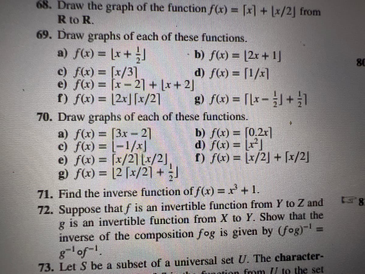 68. Draw the graph of the function f(x) = [x] + [x/2] from
R to R.
69. Draw graphs of each of these functions.
a) f(x) = (x + ]
b) f(x) = (2x+1]
d) ƒ(x) = [1/x]
c) f(x) = [x/3]
e) f(x) = x-2] + (x+2)
I) f(x) = |2r||x/2]
g) f(x) = [[x] + 1
70. Draw graphs of each of these functions.
a) f(x)= [3x-21
c) ƒ(x) = [−1/x]
e) ƒ(x) = [x/2][x/2]
g) f(x) = [2 [x/2] + J
b) ƒ(x) = [0,2x]
d) f(x) = x²]
f) /(x) = [x/2] + [x/2]
71. Find the inverse function of f(x) = x²³ + 1.
72. Suppose that ƒ is an invertible function from Y to Z and
g is an invertible function from X to Y. Show that the
inverse of the composition fog is given by (fog)' =
g¯¹of-¹.
73. Let S be a subset of a universal set U. The character-
mm // to the set
80