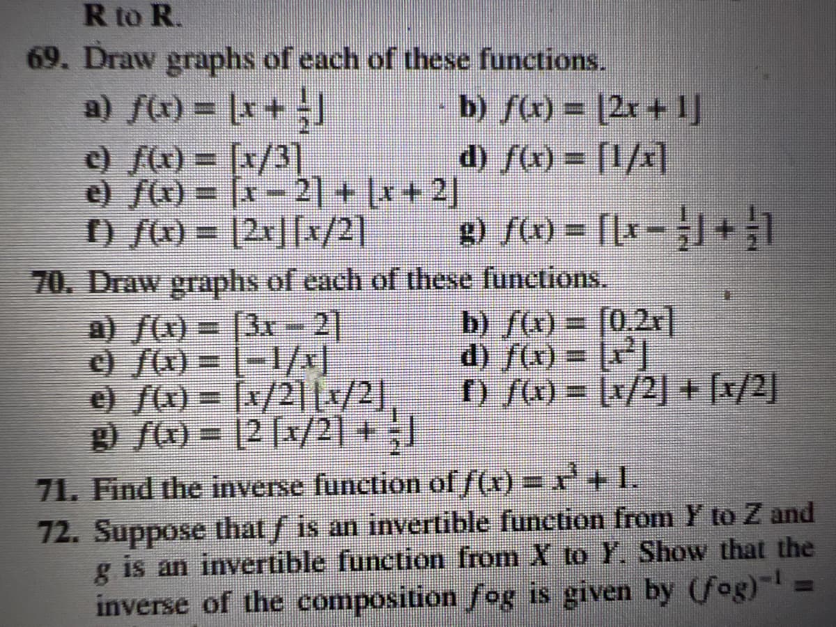 R to R.
69. Draw graphs of each of these functions.
a) f(x) = (x + =]
c) f(x) = [x/3]
e) f(x) = (x-2] + (x+2)
f) f(x) = [2x][x/2]
b) f(x) = [2x+¹]
d) ƒ(x) = [1/x]
g) f(x) = [[x+1
70. Draw graphs of each of these functions.
a) f(x) = 3x - 2]
c) ƒ(x) = [−1/x]
e) f(x) = x/21 (x/2),
g) f(x) = [2 [x/2] + J
b) f(x) = [0,2x]
d) f(x) = x²]
f) f(x) = x/2] + [x/2]
71. Find the inverse function of f(x) = x + 1.
72. Suppose that ƒ is an invertible function from Y to Z and
is an invertible function from X to Y. Show that the
inverse of the composition fog is given by (fog)-¹
g