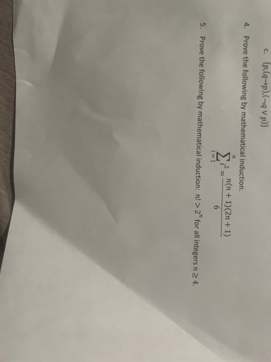 c. {p.(q-p),(-qV p)}
4. Prove the following by mathematical induction.
n
Σ ;².
i=1
=
n(n + 1)(2n + 1)
6
5. Prove the following by mathematical induction: n! > 2" for all integers n ≥ 4.