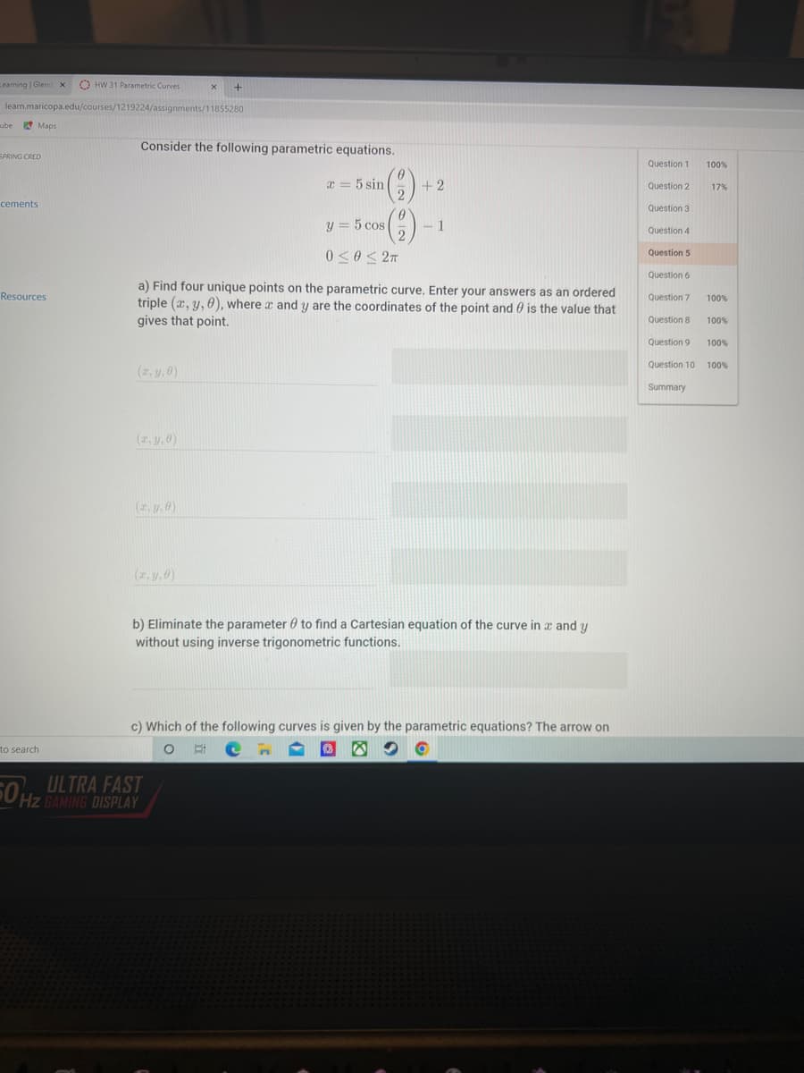 Learning Glend x
O HW 31 Parametric Curves
learn.maricopa.edu/courses/1219224/assignments/11855280
ube
A Maps
Consider the following parametric equations.
SPRING CRED
Question 1
100%
x = 5 sin
+2
Question 2
17%
cements
Question 3
y = 5 cos
- 1
Question 4
0 < 0 < 2n
Question 5
Question 6
a) Find four unique points on the parametric curve. Enter your answers as an ordered
Resources
Question 7
100%
triple (x, y, 0), where a and y are the coordinates of the point and 0 is the value that
gives that point.
Question 8
100%
Question 9
100%
Question 10
100%
(2, y,0)
Summary
(2, y, 0)
(z. y. 6)
(z, y,0)
b) Eliminate the parameter 0 to find a Cartesian equation of the curve in x and y
without using inverse trigonometric functions.
c) Which of the following curves is given by the parametric equations? The arrow on
to search
ULTRA FAST
Hz GAMING
0 Hz BAMING DISPLAY
