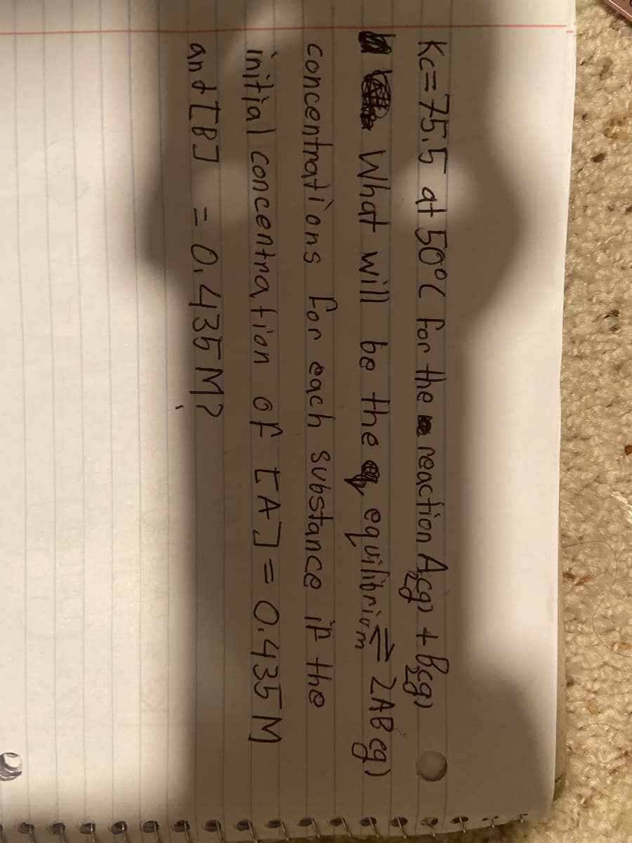 Kc=75,5 at 50°C for the oe reaction Acg + beg)
a e What will be the equiliorio ZAB g)
concentrati ons for each substance if the
initial concentration of tA]=0.435 M
and IBJ = O,435 M?
