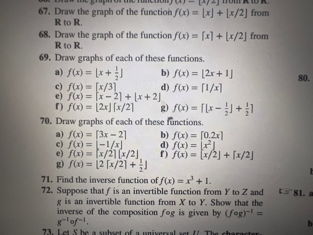 67. Draw the graph of the function f(x) = [x] + [x/2] from
R to R.
68. Draw the graph of the function f(x) = [x] + [x/2] from
R to R.
69. Draw graphs of each of these functions.
a) f(x) = [x+ -]
b) f(x) = (2x + 1]
d) f(x) = [1/x]
c) f(x) = [x/3]
e) f(x) = [x-21] + [x+2]
f) f(x) = [2x] [x/2]
x/21 [x/2]
g) f(x) = [[x] + 1
70. Draw graphs of each of these functions.
a) f(x) = [3x-2]
-1/x]
c) f(x) =
e) f(x) =
g) f(x) = [2 [x/2] + J
b) f(x) = [0.2x]
d) f(x) = [x²]
f) f(x) = [x/2] + [x/2]
71. Find the inverse function of f(x) = x²³ +1.
72. Suppose that f is an invertible function from Y to Z and
g is an invertible function from X to Y. Show that the
inverse of the composition fog is given by (fog)-¹ =
g-¹ of ¹.
73. Let S be a subset of a universal set II The character.
80.
E
81. a
b