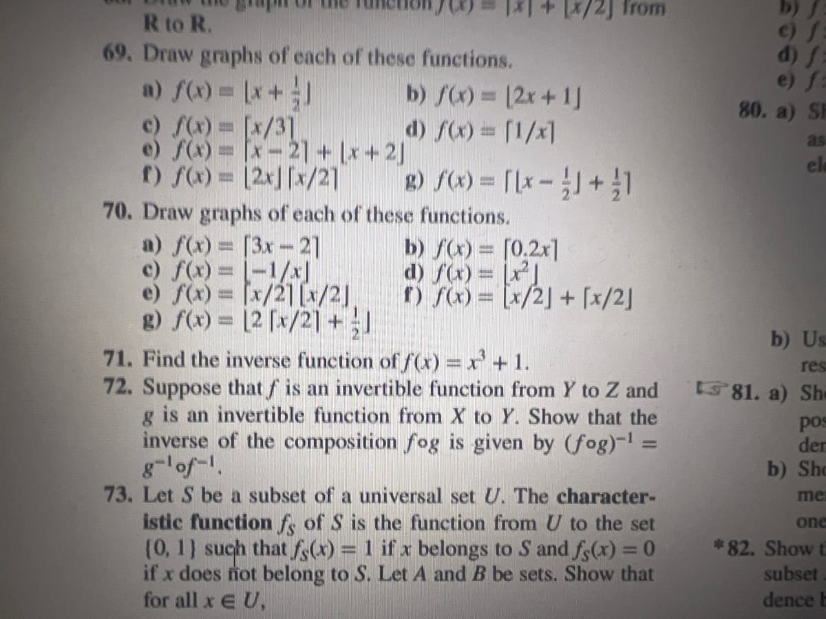 R to R.
69. Draw graphs of each of these functions.
a) f(x) = (x + ]
b) f(x) = (2x + 1]
d) f(x) = [1/x]
c) f(x) = [x/31
e) f(x)=[x-21+x+2)
f) f(x)= [2x][x/2]
from
g) f(x) = [[x - 1 + 1
70. Draw graphs of each of these functions.
a) f(x) = [3x-2]
c) f(x): [-1/x]
e) f(x) = [x/2] [x/2]
g) f(x)= [2 [x/21 + 1
b) f(x) = [0.2x]
d) f(x) = [x²]
f) f(x) = [x/2] + [x/2]
71. Find the inverse function of f(x) = x³ + 1.
72. Suppose that f is an invertible function from Y to Z and
g is an invertible function from X to Y. Show that the
inverse of the composition fog is given by (fog)-¹ =
73. Let S be a subset of a universal set U. The character-
istic function fs of S is the function from U to the set
(0, 1) such that f(x) = 1 if x belongs to S and f(x) = 0
if x does not belong to S. Let A and B be sets. Show that
for all x EU,
80. a) SP
as
ele
b) Us
res
81. a) She
pos
der
b) Sho
me
one
*82. Show t
subset
dence b