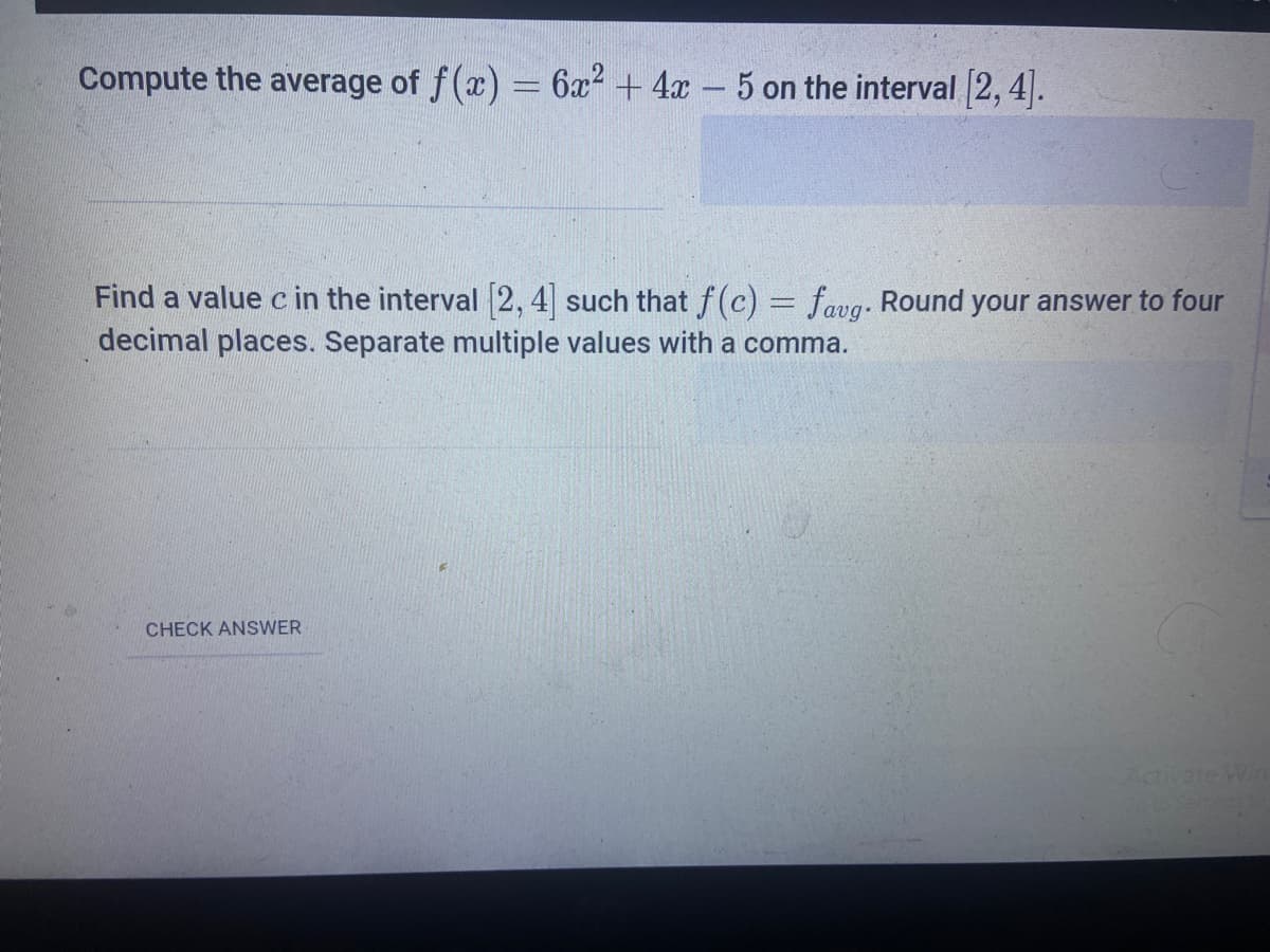 Compute the average of f(x) = 6x2 + 4x - 5 on the interval 2, 4].
Find a value c in the interval 2, 4 such that f(c) = favg. Round your answer to four
decimal places. Separate multiple values with a comma.
CHECK ANSWER
Activate Win
